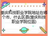 重庆科技职业学院地址在哪个市，什么区县(重庆科技职业学院位置)