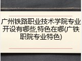广州铁路职业技术学院专业开设有哪些,特色在哪(广铁职院专业特色)