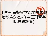 中国刑事警察学院的思想政治教育怎么样(中国刑警学院思政教育)