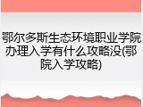鄂尔多斯生态环境职业学院办理入学有什么攻略没(鄂院入学攻略)