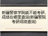 新疆警察学院能不能考研，成绩在哪里查询(新疆警院考研成绩查询)