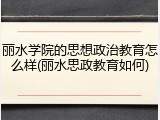 丽水学院的思想政治教育怎么样(丽水思政教育如何)