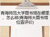 青海师范大学图书馆在哪里，怎么样(青海师大图书馆位置评价)