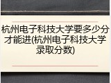 杭州电子科技大学要多少分才能进(杭州电子科技大学录取分数)