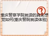 重庆警察学院就读的真实感觉如何(重庆警院就读体验)