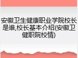 安徽卫生健康职业学院校长是谁,校长基本介绍(安徽卫健职院校情)