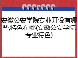 安徽公安学院专业开设有哪些,特色在哪(安徽公安学院专业特色)