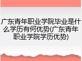 广东青年职业学院毕业是什么学历有何优势(广东青年职业学院学历优势)