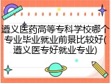 遵义医药高等专科学校哪个专业毕业就业前景比较好(遵义医专好就业专业)