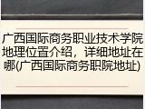 广西国际商务职业技术学院地理位置介绍，详细地址在哪(广西国际商务职院地址)