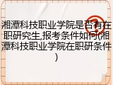 湘潭科技职业学院是否有在职研究生,报考条件如何(湘潭科技职业学院在职研条件)