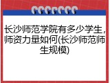 长沙师范学院有多少学生，师资力量如何(长沙师范师生规模)