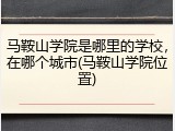 马鞍山学院是哪里的学校，在哪个城市(马鞍山学院位置)