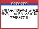 扬州大学广陵学院什么专业最好，一年招多少人(广陵学院优势专业)