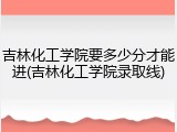 吉林化工学院要多少分才能进(吉林化工学院录取线)