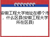 安徽工程大学地址在哪个市，什么区县(安徽工程大学所在区县)