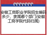 安徽工商职业学院招生编码多少，隶属哪个部门(安徽工商学院代码归属)