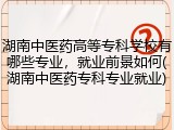 湖南中医药高等专科学校有哪些专业，就业前景如何(湖南中医药专科专业就业)