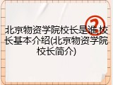 北京物资学院校长是谁,校长基本介绍(北京物资学院校长简介)