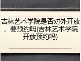 吉林艺术学院是否对外开放，要预约吗(吉林艺术学院开放预约吗)