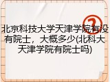 北京科技大学天津学院有没有院士，大概多少(北科大天津学院有院士吗)