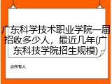 广东科学技术职业学院一届招收多少人，最近几年(广东科技学院招生规模)