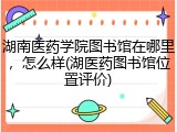 湖南医药学院图书馆在哪里，怎么样(湖医药图书馆位置评价)