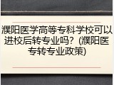 濮阳医学高等专科学校可以进校后转专业吗？(濮阳医专转专业政策)