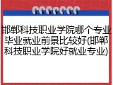 邯郸科技职业学院哪个专业毕业就业前景比较好(邯郸科技职业学院好就业专业)