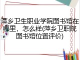 萍乡卫生职业学院图书馆在哪里，怎么样(萍乡卫职院图书馆位置评价)