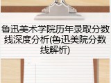 鲁迅美术学院历年录取分数线深度分析(鲁迅美院分数线解析)