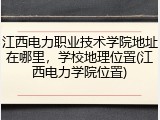 江西电力职业技术学院地址在哪里，学校地理位置(江西电力学院位置)