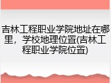 吉林工程职业学院地址在哪里，学校地理位置(吉林工程职业学院位置)