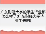 广东财经大学的学生毕业都怎么样了(广东财经大学毕业生去向)