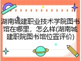 湖南城建职业技术学院图书馆在哪里，怎么样(湖南城建职院图书馆位置评价)