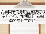 安徽国际商务职业学院可以专升本吗，如何操作(安徽商务专升本途径)