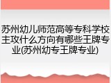 苏州幼儿师范高等专科学校主攻什么方向有哪些王牌专业(苏州幼专王牌专业)
