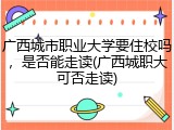 广西城市职业大学要住校吗，是否能走读(广西城职大可否走读)