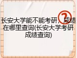 长安大学能不能考研，成绩在哪里查询(长安大学考研成绩查询)