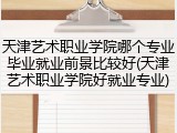 天津艺术职业学院哪个专业毕业就业前景比较好(天津艺术职业学院好就业专业)