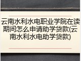 云南水利水电职业学院在读期间怎么申请助学贷款(云南水利水电助学贷款)