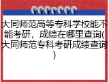 大同师范高等专科学校能不能考研，成绩在哪里查询(大同师范专科考研成绩查询)