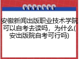安徽新闻出版职业技术学院可以自考去读吗，为什么(安出版院自考可行吗)