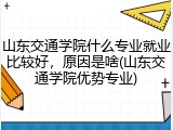 山东交通学院什么专业就业比较好，原因是啥(山东交通学院优势专业)