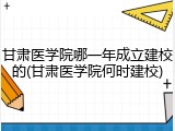 甘肃医学院哪一年成立建校的(甘肃医学院何时建校)
