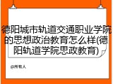 德阳城市轨道交通职业学院的思想政治教育怎么样(德阳轨道学院思政教育)