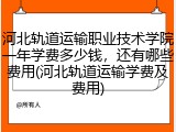 河北轨道运输职业技术学院一年学费多少钱，还有哪些费用(河北轨道运输学费及费用)
