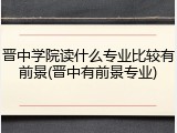 晋中学院读什么专业比较有前景(晋中有前景专业)