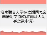 淮南联合大学在读期间怎么申请助学贷款(淮南联大助学贷款申请)