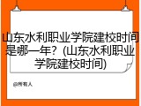 山东水利职业学院建校时间是哪一年？(山东水利职业学院建校时间)